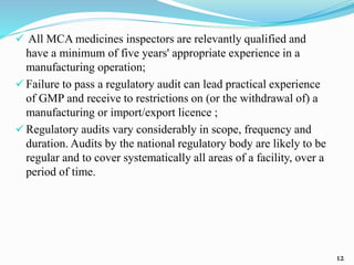  All MCA medicines inspectors are relevantly qualified and
have a minimum of five years' appropriate experience in a
manufacturing operation;
 Failure to pass a regulatory audit can lead practical experience
of GMP and receive to restrictions on (or the withdrawal of) a
manufacturing or import/export licence ;
 Regulatory audits vary considerably in scope, frequency and
duration. Audits by the national regulatory body are likely to be
regular and to cover systematically all areas of a facility, over a
period of time.
12
 