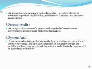 its :  An in-depth examination of a particular product to evalute whether it
conforms to product specificatiion, performance, standards, and customer
requirements.
5.Process Audit :
 An analysis of elements of a process and appraisal of completeness,
correctness of condition and probable effectiveness.
6.System Audit :
 A documented activity perform to verify, by examination and evalution of
objective evidence, that applicable elements of the quality system are
suitable and have been developed, documented and effectively implemented
in accordance with GMP.
13
 