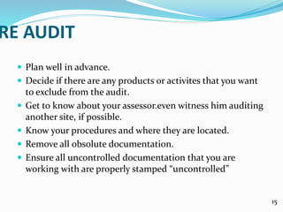 RE AUDIT
 Plan well in advance.
 Decide if there are any products or activites that you want
to exclude from the audit.
 Get to know about your assessor.even witness him auditing
another site, if possible.
 Know your procedures and where they are located.
 Remove all obsolute documentation.
 Ensure all uncontrolled documentation that you are
working with are properly stamped “uncontrolled”
15
 