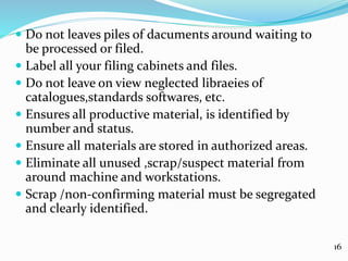  Do not leaves piles of dacuments around waiting to
be processed or filed.
 Label all your filing cabinets and files.
 Do not leave on view neglected libraeies of
catalogues,standards softwares, etc.
 Ensures all productive material, is identified by
number and status.
 Ensure all materials are stored in authorized areas.
 Eliminate all unused ,scrap/suspect material from
around machine and workstations.
 Scrap /non-confirming material must be segregated
and clearly identified.
16
 
