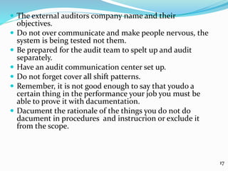 The external auditors company name and their
objectives.
 Do not over communicate and make people nervous, the
system is being tested not them.
 Be prepared for the audit team to spelt up and audit
separately.
 Have an audit communication center set up.
 Do not forget cover all shift patterns.
 Remember, it is not good enough to say that youdo a
certain thing in the performance your job you must be
able to prove it with dacumentation.
 Dacument the rationale of the things you do not do
dacument in procedures and instrucrion or exclude it
from the scope.
17
 