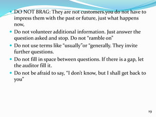  DO NOT BRAG: They are not customers.you do not have to
impress them with the past or future, just what happens
now,
 Do not volunteer additional information. Just answer the
question asked and stop. Do not “ramble on”
 Do not use terms like “usually”or “generally. They invite
further questions.
 Do not fill in space between questions. If there is a gap, let
the auditor fill it.
 Do not be afraid to say, “I don’t know, but I shall get back to
you”
19
 