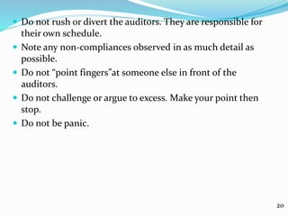  Do not rush or divert the auditors. They are responsible for
their own schedule.
 Note any non-compliances observed in as much detail as
possible.
 Do not “point fingers”at someone else in front of the
auditors.
 Do not challenge or argue to excess. Make your point then
stop.
 Do not be panic.
20
 