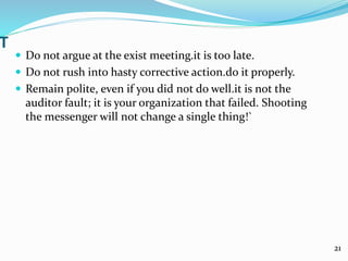 T
 Do not argue at the exist meeting.it is too late.
 Do not rush into hasty corrective action.do it properly.
 Remain polite, even if you did not do well.it is not the
auditor fault; it is your organization that failed. Shooting
the messenger will not change a single thing!`
21
 