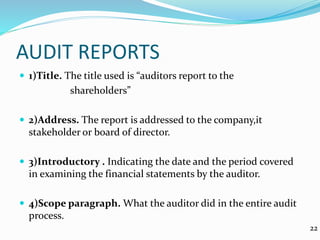AUDIT REPORTS
 1)Title. The title used is “auditors report to the
shareholders”
 2)Address. The report is addressed to the company,it
stakeholder or board of director.
 3)Introductory . Indicating the date and the period covered
in examining the financial statements by the auditor.
 4)Scope paragraph. What the auditor did in the entire audit
process.
22
 