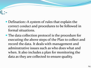 OL:-
 Defination:-A system of rules that explain the
correct conduct and procedures to be followed in
formal situations.
 The data collection protocol is the procedure for
executing the above steps of the Plan to collect and
record the data. It deals with management and
adminstrative issues such as who does what and
when. It also includes a plan for monitoring the
data as they are collected to ensure quality.
24
 