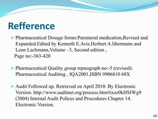 Refference
 Pharmaceutical Dosage forms:Parenteral medication,Revised and
Expanded.Edited by Kenneth E.Avis,Herbert A.libermann and
Leon Lachmann,Volume –3, Second edition ,
Page no:-363-420
 Pharmaceutical Quality group mpnograph no:-5 (revised):
Pharmaceutical Auditing , IQA2001,ISBN 0906810 68X
 Audit Followed up. Retrieved on April 2010. By Electronic
Version. http://www.auditnet.org/process.htm#ixzz0kHSIWg9
(2004) Internal Audit Polices and Procedures Chapter 14.
Electronic Version.
26
 