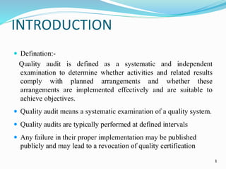 INTRODUCTION
 Defination:-
Quality audit is defined as a systematic and independent
examination to determine whether activities and related results
comply with planned arrangements and whether these
arrangements are implemented effectively and are suitable to
achieve objectives.
 Quality audit means a systematic examination of a quality system.
 Quality audits are typically performed at defined intervals
 Any failure in their proper implementation may be published
publicly and may lead to a revocation of quality certification
1
 