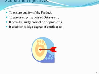 Scope and Objectives:
 To ensure quality of the Product.
 To assess effectiveness of QA system.
 It permits timely correction of problems.
 It established high degree of confidence.
4
 