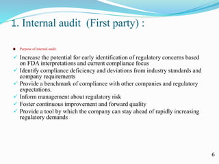 1. Internal audit (First party) :
Purpose of internal audit:
 Increase the potential for early identification of regulatory concerns based
on FDA interpretations and current compliance focus
 Identify compliance deficiency and deviations from industry standards and
company requirements
 Provide a benchmark of compliance with other companies and regulatory
expectations.
 Inform management about regulatory risk
 Foster continuous improvement and forward quality
 Provide a tool by which the company can stay ahead of rapidly increasing
regulatory demands
6
 