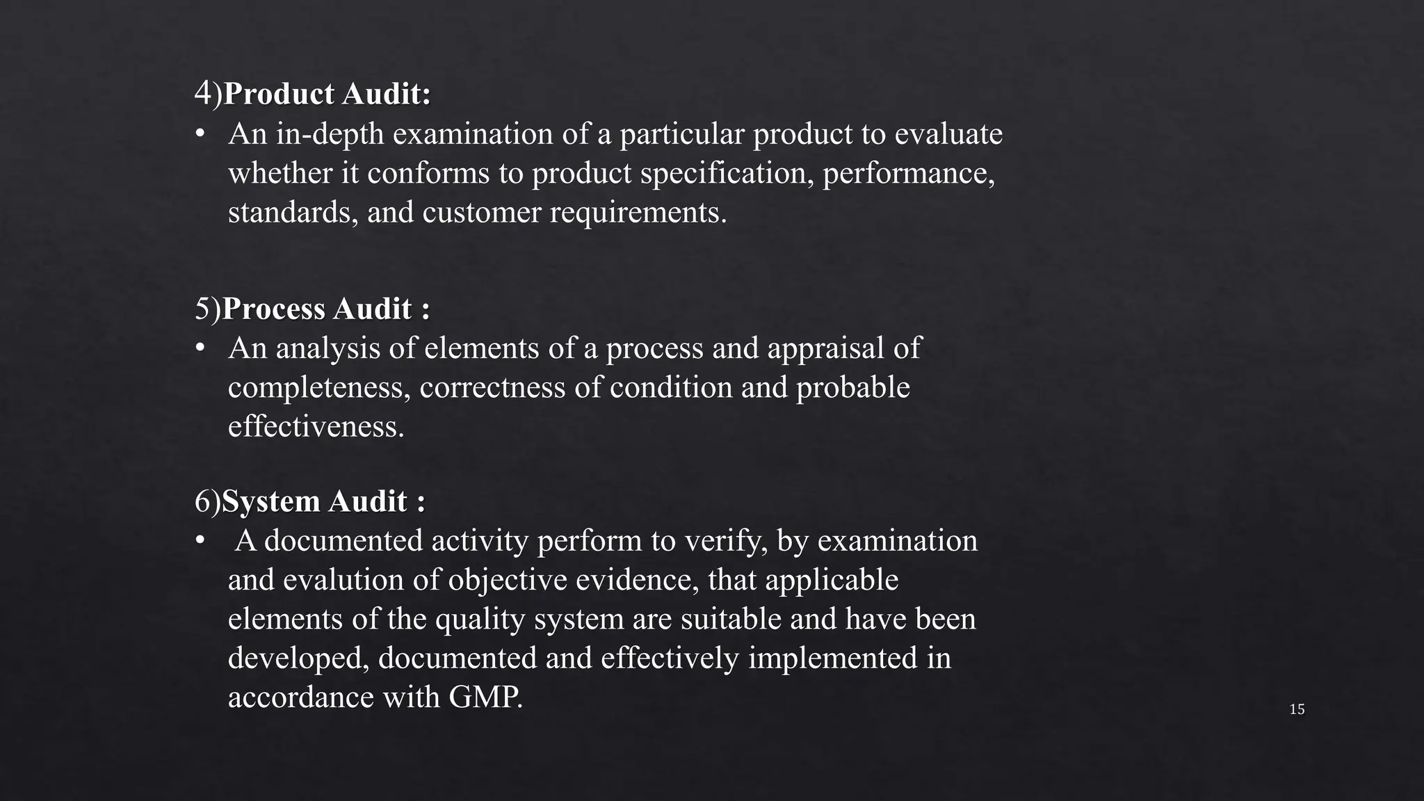 4)Product Audit:
• An in-depth examination of a particular product to evaluate
whether it conforms to product specification, performance,
standards, and customer requirements.
5)Process Audit :
• An analysis of elements of a process and appraisal of
completeness, correctness of condition and probable
effectiveness.
6)System Audit :
• A documented activity perform to verify, by examination
and evalution of objective evidence, that applicable
elements of the quality system are suitable and have been
developed, documented and effectively implemented in
accordance with GMP. 15
 