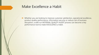 Make Excellence a Habit
 Whether you are looking to improve customer satisfaction, operational excellence,
product quality performance, information security or reduce risk of business
disruption, a well-run INTERNAL QUALITY AUDIT process can become a key
performance tool to make EXCELLENCE a habit.
 