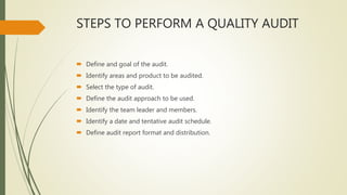 STEPS TO PERFORM A QUALITY AUDIT
 Define and goal of the audit.
 Identify areas and product to be audited.
 Select the type of audit.
 Define the audit approach to be used.
 Identify the team leader and members.
 Identify a date and tentative audit schedule.
 Define audit report format and distribution.
 