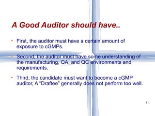First, the auditor must have a certain amount of exposure to cGMPs. Second, the auditor must have some understanding of the manufacturing, QA, and QC environments and requirements. Third, the candidate must want to become a cGMP auditor, A “Draftee” generally does not perform too well. A Good Auditor should have.. 