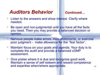 Listen to the answers and show interest. Clarify where needed. Be open and non-judgmental until you have all the facts you need. Then you may provide a balanced decision or opinion. Nervous people make errors, miss-statements, or exercise poor judgment -  make allowance for the “fear factor”. Maintain focus on your goals and agenda. Your duty is to complete the audit and provide a balanced cGMP assessment. Give praise where it is due and recognize good work. Maintain a sense of self esteem and reward competence and expertise when/where appropriate.  Auditors Behavior   Continued… 
