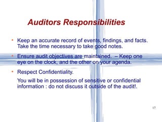 Keep an accurate record of events, findings, and facts. Take the time necessary to take good notes. Ensure audit objectives are maintained.  – Keep one eye on the clock, and the other on your agenda. Respect Confidentiality. You will be in possession of sensitive or confidential information : do not discuss it outside of the audit!. Auditors Responsibilities 