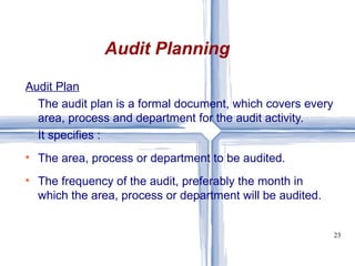 Audit Plan The audit plan is a formal document, which covers every area, process and department for the audit activity.  It specifies : The area, process or department to be audited. The frequency of the audit, preferably the month in which the area, process or department will be audited. Audit Planning 