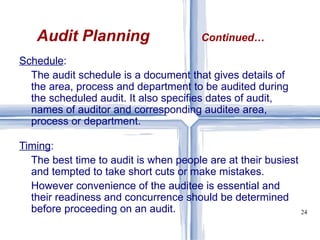 Schedule :  The audit schedule is a document that gives details of the area, process and department to be audited during the scheduled audit. It also specifies dates of audit, names of auditor and corresponding auditee area, process or department.  Timing :  The best time to audit is when people are at their busiest and tempted to take short cuts or make mistakes. However convenience of the auditee is essential and their readiness and concurrence should be determined before proceeding on an audit. Audit Planning   Continued… 