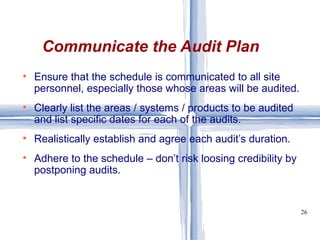 Ensure that the schedule is communicated to all site personnel, especially those whose areas will be audited. Clearly list the areas / systems / products to be audited and list specific dates for each of the audits. Realistically establish and agree each audit’s duration. Adhere to the schedule – don’t risk loosing credibility by postponing audits. Communicate the Audit Plan 