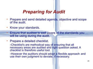 Prepare and send detailed agenda, objective and scope of the audit. Know your standards. Ensure that auditee is well aware of the standards you will be using during the audit. Prepare a detailed checklist. - Checklist's are methodical way of ensuring that all  necessary areas are audited and right question asked. A  checklist is therefore useful tool. - However the auditors should adopt a flexible approach  and use their own judgment to deviate, if necessary. Preparing for Audit 