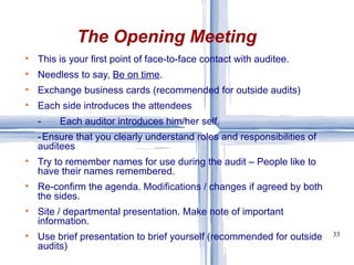 This is your first point of face-to-face contact with auditee. Needless to say,  Be on time . Exchange business cards (recommended for outside audits) Each side introduces the attendees -  Each auditor introduces him/her self. - Ensure that you clearly understand roles and responsibilities of  auditees Try to remember names for use during the audit – People like to have their names remembered. Re-confirm the agenda. Modifications / changes if agreed by both the sides. Site / departmental presentation. Make note of important information. Use brief presentation to brief yourself (recommended for outside audits) The Opening Meeting 