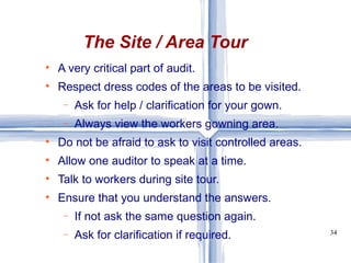 The Site / Area Tour A very critical part of audit. Respect dress codes of the areas to be visited. Ask for help / clarification for your gown. Always view the workers gowning area. Do not be afraid to ask to visit controlled areas. Allow one auditor to speak at a time. Talk to workers during site tour. Ensure that you understand the answers. If not ask the same question again. Ask for clarification if required. 