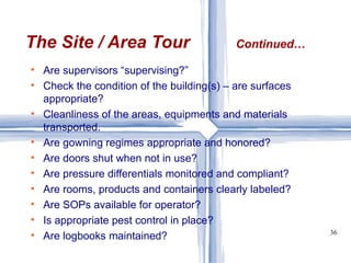 The Site / Area Tour Continued… Are supervisors “supervising?” Check the condition of the building(s) – are surfaces appropriate? Cleanliness of the areas, equipments and materials transported. Are gowning regimes appropriate and honored? Are doors shut when not in use? Are pressure differentials monitored and compliant? Are rooms, products and containers clearly labeled? Are SOPs available for operator? Is appropriate pest control in place? Are logbooks maintained? 
