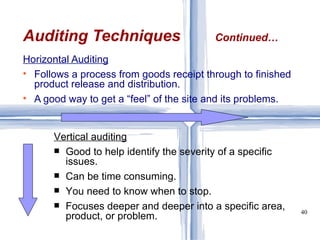 Horizontal Auditing Follows a process from goods receipt through to finished product release and distribution. A good way to get a “feel” of the site and its problems. Auditing Techniques Continued… Vertical auditing Good to help identify the severity of a specific issues. Can be time consuming. You need to know when to stop. Focuses deeper and deeper into a specific area, product, or problem.  