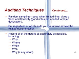 Random sampling – good when limited time, gives a “feel” and flexibility (good notes are needed for later description). But regardless of which audit you do, always review the related documentation. Record all of the details as accurately as possible, including : What Where When Who Why (if any issue) Auditing Techniques Continued… 