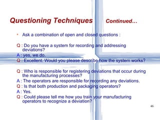 Ask a combination of open and closed questions : Q :  Do you have a system for recording and addressing deviations? A :  yes, we do. Q :  Excellent. Would you please describe how the system works? Q :  Who is responsible for registering deviations that occur during the manufacturing processes? A :  The operators are responsible for recording any deviations. Q :  Is that both production and packaging operators? A :  Yes. Q :  Could please tell me how you train your manufacturing operators to recognize a deviation?   Questioning Techniques Continued… 