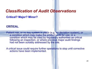 Critical? Major? Minor? CRITICAL   Patient risk, or no key system in place (e.g. no deviation system), or a condition which may make the product unfit for use, or a condition which may be cited by regulatory authorities as critical following an inspection, or where previous major audit findings had not been suitably addressed by the site.  A critical issue could require further operations to stop until corrective actions have been implemented.  Classification of Audit Observations 