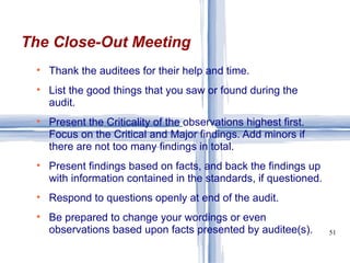 Thank the auditees for their help and time. List the good things that you saw or found during the audit. Present the Criticality of the observations highest first. Focus on the Critical and Major findings. Add minors if there are not too many findings in total. Present findings based on facts, and back the findings up with information contained in the standards, if questioned. Respond to questions openly at end of the audit. Be prepared to change your wordings or even observations based upon facts presented by auditee(s).  The Close-Out Meeting 