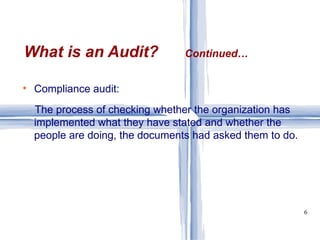 Compliance audit:  The process of checking whether the organization has implemented what they have stated and whether the people are doing, the documents had asked them to do. What is an Audit?  Continued… 