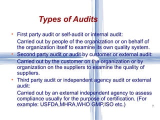 First party audit or self-audit or internal audit: Carried out by people of the organization or on behalf of the organization itself to examine its own quality system. Second party audit or audit by customer or external audit: Carried out by the customer on the organization or by organization on the suppliers to examine the quality of suppliers. Third party audit or independent agency audit or external audit: Carried out by an external independent agency to assess compliance usually for the purpose of certification. (For example: USFDA,MHRA,WHO GMP,ISO etc.) Types of Audits 