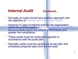 Normally an audit should have positive approach with the objective of “ finding facts rather than faults ”. However in case of internal audit by the organization where the primary goal is “ correction and improvement ” the more faults found the more the corrections and greater the compliance. These audits must be conducted regularly in accordance with the audit plan. Normally audits must be carried out as per plan and schedules prepared each time for the audit. Internal Audit  Continued… 