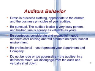 Dress in business clothing, appropriate to the climate and the business principles of your auditee. Be punctual. The auditee is also a very busy person, and his/her time is equally as valuable as yours. Be courteous, considerate and respectful – good manners cost nothing and will promote an open, honest environment. Be professional – you represent your department and Company. Do not be rude or too aggressive – the auditee, in a defensive move, will disengage from the audit and verbally shut down.  Auditors Behavior 