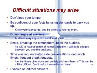 Don’t lose your temper Be confident of your facts by using standards to back you up. Know your standards, and be willing to refer to them. Do not argue at any time. Auditees may argue, but auditors discuss. Smile, break up the atmosphere, relax the auditee. It’s OK to have a sense of humor ; actually, it will build bridges between you and the auditees. Time wasting, unrelated side conversations long lunch times, frequent break requests.  Identify these diversions and politely address them. – This can be a little difficult. Don’t make it seem like an insult.  Evasive or indirect answers. Difficult situations may arise 