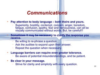 Pay attention to body language – both theirs and yours.  Superiority, hostility, contempt, concern, anger, boredom, fatigue, confusion, apathy, fear and nervousness, can all be visually communicated without words. But, be careful!!! Sometimes it may be necessary to clarify the response you receive. Be willing to re-phrase a question.  Ask the auditee to expand upon their answer. Repeat the question when necessary. Language barriers can require even greater tolerance. Be aware of potential misunderstandings, and be patient. Be clear in your message. Strive for clarity and simplicity with every question. Communications 