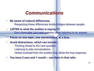 Communications Be aware of cultural differences. Respecting these differences builds bridges between people. LISTEN to what the auditee is saying !!!! Don’t formulate your next question while listening to an answer. Focus on one topic, one conversation, at a time. Avoid distractions, which can include : Thinking ahead to the next question. Listening to side conversations. Verbal overload from the auditee may dilute the true response. You have 2 ears and 1 mouth – use them in that ratio. 