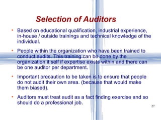 Based on educational qualification, industrial experience, in-house / outside trainings and technical knowledge of the individual. People within the organization who have been trained to conduct audits. This training can be done by the organization it self if expertise exists within and there can be one auditor per department. Important precaution to be taken is to ensure that people do not audit their own area. (because that would make them biased). Auditors must treat audit as a fact finding exercise and so should do a professional job. Selection of Auditors 