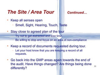Keep all senses open Smell, Sight, Hearing, Touch, Taste Stay close to agreed plan of the tour Try not to get distracted and lose time. Be willing to stop and focus on an area of non-compliance Keep a record of documents requested during tour. Let your host know that you are keeping a record of all requests. Go back into the GMP areas again towards the end of the audit. Have things changed? Are things being done differently? The Site / Area Tour Continued… 