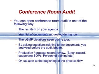 Conference Room Audit You can open conference room audit in one of the following way: The first item on your agenda.  Your list of documents requested during tour. The cGMP violations seen during tour. By asking questions relating to the documents you analyzed before the audit began. Production / process record review. (Batch record, supporting SOPs, Personnel training etc.) Or just start at the beginning of the process flow. 