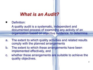Definition: A quality audit is a systematic, independent and documented process of examining any activity of an organization based on objective evidence, to determine a.  The extent to which quality activities and related results comply with the planned arrangements b.  The extent to which these arrangements have been implemented effectively, and c.  whether these arrangements are suitable to achieve the quality objectives. What is an Audit? 