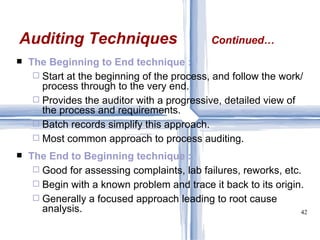 The Beginning to End technique : Start at the beginning of the process, and follow the work/process through to the very end. Provides the auditor with a progressive, detailed view of the process and requirements. Batch records simplify this approach. Most common approach to process auditing. The End to Beginning technique : Good for assessing complaints, lab failures, reworks, etc. Begin with a known problem and trace it back to its origin. Generally a focused approach leading to root cause analysis. Auditing Techniques Continued… 