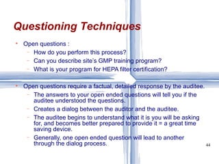 Open questions : How do you perform this process? Can you describe site’s GMP training program? What is your program for HEPA filter certification? Open questions require a factual, detailed response by the auditee. The answers to your open ended questions will tell you if the auditee understood the questions. Creates a dialog between the auditor and the auditee. The auditee begins to understand what it is you will be asking for, and becomes better prepared to provide it = a great time saving device. Generally, one open ended question will lead to another through the dialog process. Questioning Techniques 