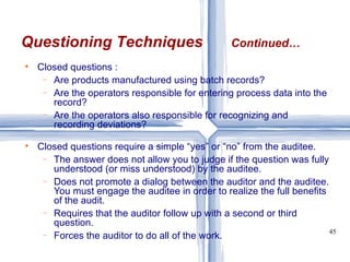 Closed questions : Are products manufactured using batch records? Are the operators responsible for entering process data into the record? Are the operators also responsible for recognizing and recording deviations? Closed questions require a simple “yes” or “no” from the auditee. The answer does not allow you to judge if the question was fully understood (or miss understood) by the auditee. Does not promote a dialog between the auditor and the auditee. You must engage the auditee in order to realize the full benefits of the audit. Requires that the auditor follow up with a second or third question. Forces the auditor to do all of the work. Questioning Techniques Continued… 