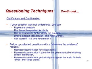 Clarification and Confirmation   If your question was not understood, you can Repeat the question. Re-phrase the question for clarity. Use an example to further clarify the question. Draw a diagram (don’t laugh ! This really works!). Ask yourself, “Is it time for a break”? Follow up selected questions with a “show me the evidence” request. Request documentation for critical points. Request documentation if you think that you may not be receiving correct information. Request documentation periodically throughout the audit, for both “small” and “large” points. Questioning Techniques Continued… 