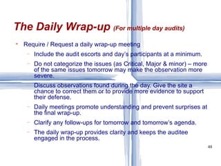 Require / Request a daily wrap-up meeting Include the audit escorts and day’s participants at a minimum. Do not categorize the issues (as Critical, Major & minor) – more of the same issues tomorrow may make the observation more severe. Discuss observations found during the day. Give the site a chance to correct them or to provide more evidence to support their defense. Daily meetings promote understanding and prevent surprises at the final wrap-up. Clarify any follow-ups for tomorrow and tomorrow’s agenda. The daily wrap-up provides clarity and keeps the auditee engaged in the process. The Daily Wrap-up  (For multiple day audits) 