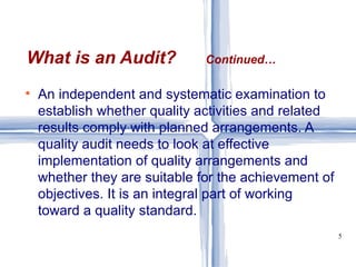 An independent and systematic examination to establish whether quality activities and related results comply with planned arrangements. A quality audit needs to look at effective implementation of quality arrangements and whether they are suitable for the achievement of objectives. It is an integral part of working toward a quality standard.  What is an Audit?  Continued… 