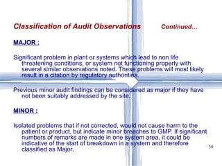 MAJOR : Significant problem in plant or systems which lead to non life threatening conditions, or system not functioning properly with several similar observations noted. These problems will most likely result in a citation by regulatory authorities. Previous minor audit findings can be considered as major if they have not been suitably addressed by the site. MINOR : Isolated problems that if not corrected, would not cause harm to the patient or product, but indicate minor breaches to GMP. If significant numbers of remarks are made in one system area, it could be indicative of the start of breakdown in a system and therefore classified as Major.  Classification of Audit Observations   Continued… 